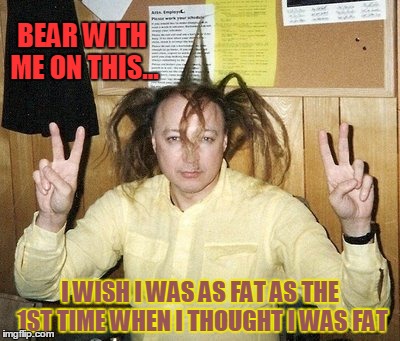 I Wish I Was as Fat as I Use to Be... | BEAR WITH ME ON THIS... I WISH I WAS AS FAT AS THE 1ST TIME WHEN I THOUGHT I WAS FAT | image tagged in vince vance,funny hair,funny diet thoughts,tall hair,wishing i was fat,being fat screws with your mind | made w/ Imgflip meme maker