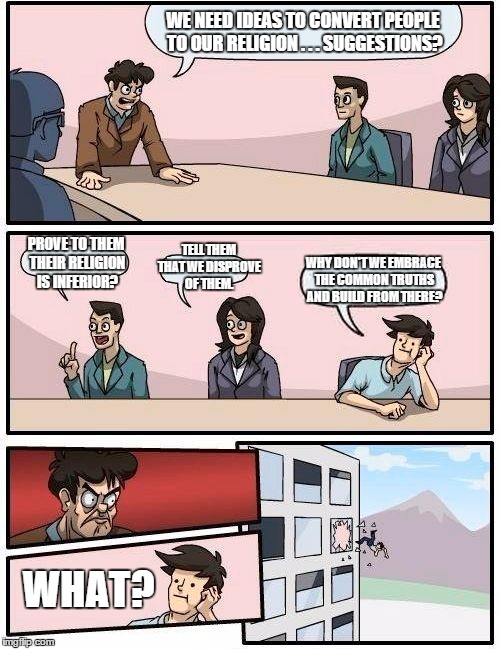 Boardroom Meeting Suggestion | WE NEED IDEAS TO CONVERT PEOPLE TO OUR RELIGION . . . SUGGESTIONS? PROVE TO THEM THEIR RELIGION IS INFERIOR? TELL THEM THAT WE DISPROVE OF T | image tagged in memes,boardroom meeting suggestion | made w/ Imgflip meme maker