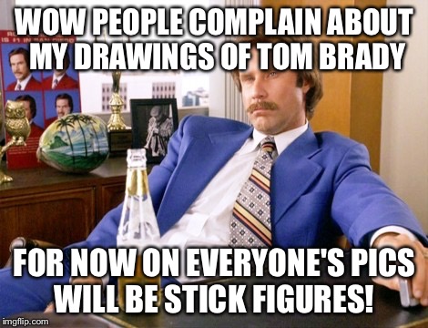 anchor man | WOW PEOPLE COMPLAIN ABOUT MY DRAWINGS OF TOM BRADY FOR NOW ON EVERYONE'S PICS WILL BE STICK FIGURES! | image tagged in anchor man | made w/ Imgflip meme maker