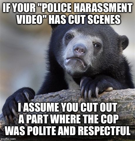 Confession Bear | IF YOUR "POLICE HARASSMENT VIDEO" HAS CUT SCENES I ASSUME YOU CUT OUT A PART WHERE THE COP WAS POLITE AND RESPECTFUL | image tagged in memes,confession bear | made w/ Imgflip meme maker