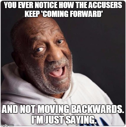 Bill Cosby Admittance | YOU EVER NOTICE HOW THE ACCUSERS KEEP 'COMING FORWARD' AND NOT MOVING BACKWARDS. I'M JUST SAYING. | image tagged in bill cosby admittance | made w/ Imgflip meme maker