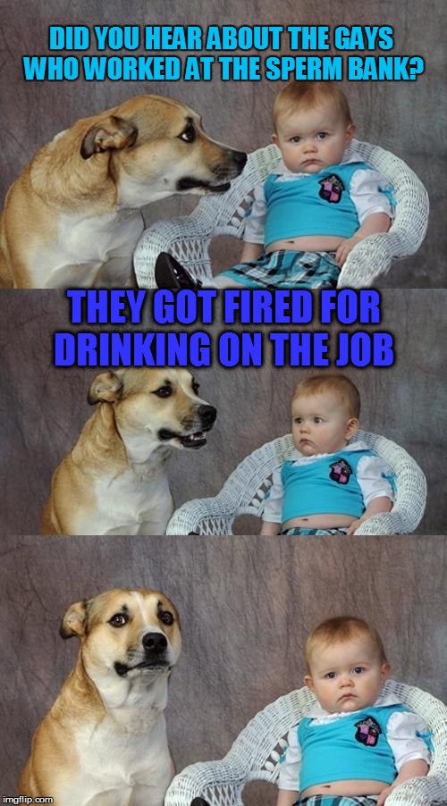 Dad Joke Dog Meme | DID YOU HEAR ABOUT THE GAYS WHO WORKED AT THE SPERM BANK? THEY GOT FIRED FOR DRINKING ON THE JOB | image tagged in memes,dad joke dog | made w/ Imgflip meme maker