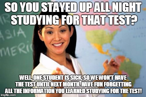 Unhelpful High School Teacher Meme | SO YOU STAYED UP ALL NIGHT STUDYING FOR THAT TEST? WELL, ONE STUDENT IS SICK, SO WE WON'T HAVE THE TEST UNTIL NEXT MONTH. HAVE FUN FORGETTIN | image tagged in memes,unhelpful high school teacher | made w/ Imgflip meme maker