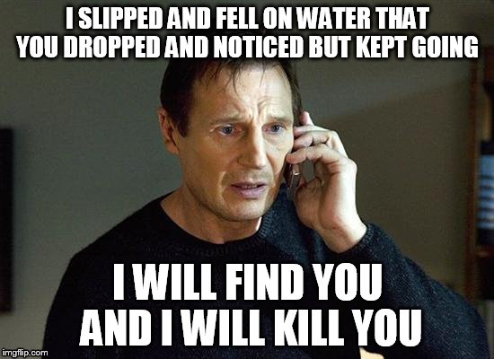 I Will Find You And I Will Kill You | I SLIPPED AND FELL ON WATER THAT YOU DROPPED AND NOTICED BUT KEPT GOING I WILL FIND YOU AND I WILL KILL YOU | image tagged in i will find you and i will kill you | made w/ Imgflip meme maker
