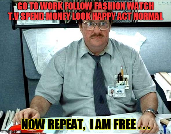 I Was Told There Would Be | GO TO WORK
FOLLOW FASHION
WATCH T.V SPEND MONEY LOOK HAPPY ACT NORMAL NOW REPEAT,  I AM FREE . . . | image tagged in memes,i was told there would be | made w/ Imgflip meme maker