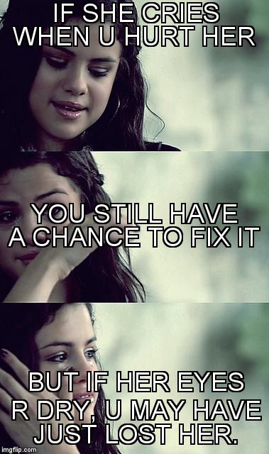 selena gomez crying | IF SHE CRIES WHEN U HURT HER BUT IF HER EYES R DRY, U MAY HAVE JUST LOST HER. YOU STILL HAVE A CHANCE TO FIX IT | image tagged in selena gomez crying | made w/ Imgflip meme maker