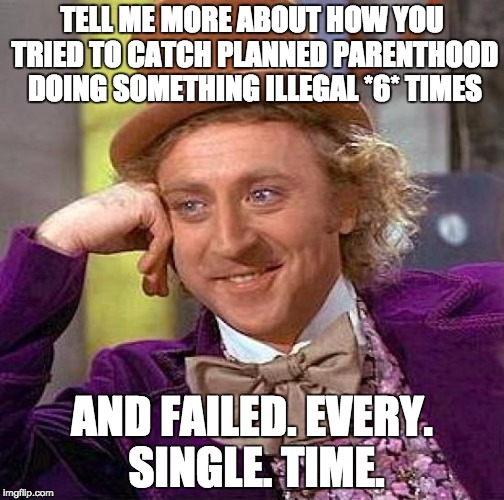 Creepy Condescending Wonka Meme | TELL ME MORE ABOUT HOW YOU TRIED TO CATCH PLANNED PARENTHOOD DOING SOMETHING ILLEGAL *6* TIMES AND FAILED. EVERY. SINGLE. TIME. | image tagged in memes,creepy condescending wonka | made w/ Imgflip meme maker