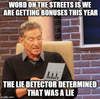 Maury Lie Detector | WORD ON THE STREETS IS WE ARE GETTING BONUSES THIS YEAR THE LIE DETECTOR DETERMINED THAT WAS A LIE | image tagged in memes,maury lie detector | made w/ Imgflip meme maker