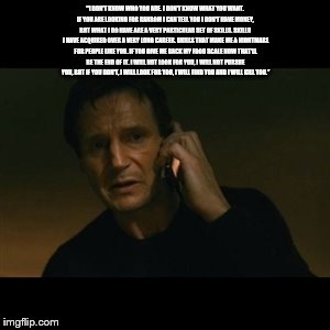 Liam Neeson Taken | "I DON'T KNOW WHO YOU ARE. I DON'T KNOW WHAT YOU WANT. IF YOU ARE LOOKING FOR RANSOM I CAN TELL YOU I DON'T HAVE MONEY, BUT WHAT I DO HAVE A | image tagged in memes,liam neeson taken | made w/ Imgflip meme maker