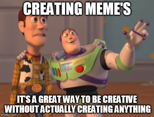 X, X Everywhere Meme | CREATING MEME'S IT'S A GREAT WAY TO BE CREATIVE WITHOUT ACTUALLY CREATING ANYTHING | image tagged in memes,x x everywhere | made w/ Imgflip meme maker