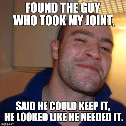 Good guys joint theif | FOUND THE GUY WHO TOOK MY JOINT, SAID HE COULD KEEP IT, HE LOOKED LIKE HE NEEDED IT. | image tagged in good guy greg no joint | made w/ Imgflip meme maker