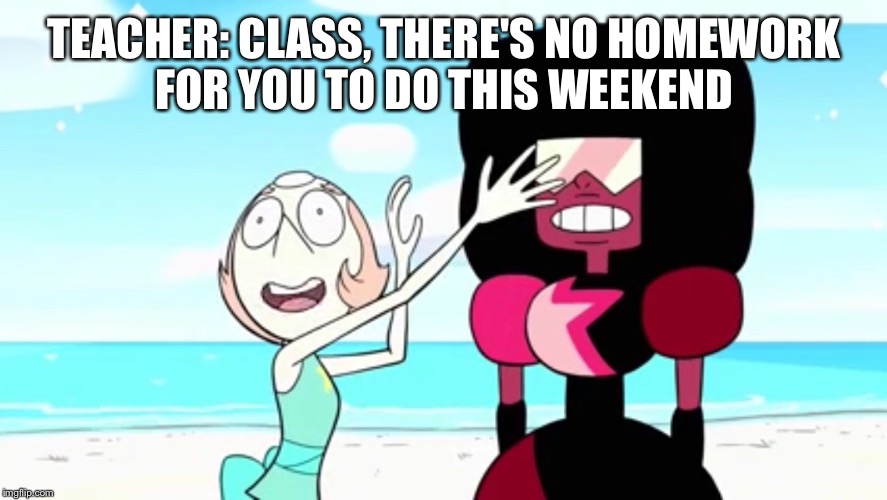 Happy Me | TEACHER: CLASS, THERE'S NO HOMEWORK FOR YOU TO DO THIS WEEKEND | image tagged in steven universe,pearl,garnet | made w/ Imgflip meme maker