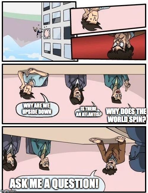Boardroom Meeting Suggestion Meme | ASK ME A QUESTION! WHY ARE WE UPSIDE DOWN IS THERE AN ATLANTIS? WHY DOES THE WORLD SPIN? | image tagged in memes,boardroom meeting suggestion | made w/ Imgflip meme maker
