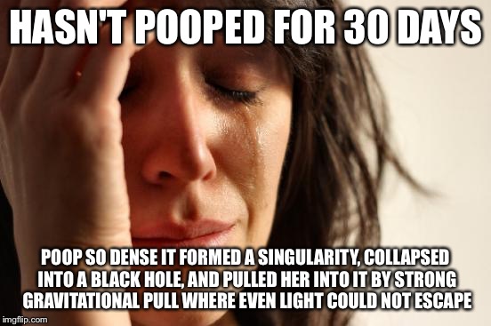 REAL world problems | HASN'T POOPED FOR 30 DAYS POOP SO DENSE IT FORMED A SINGULARITY, COLLAPSED INTO A BLACK HOLE, AND PULLED HER INTO IT BY STRONG GRAVITATIONAL | image tagged in memes,first world problems | made w/ Imgflip meme maker