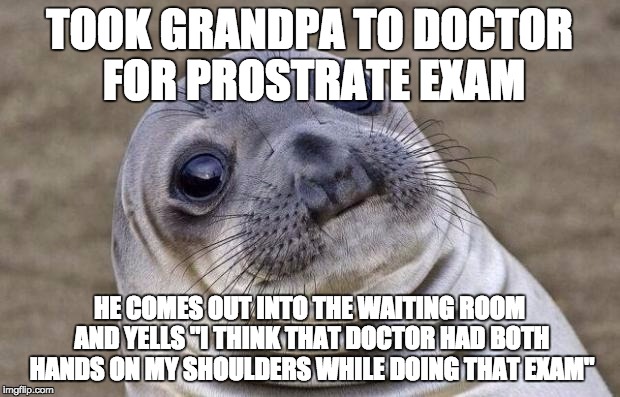 Awkward Moment Sealion Meme | TOOK GRANDPA TO DOCTOR FOR PROSTRATE EXAM HE COMES OUT INTO THE WAITING ROOM AND YELLS "I THINK THAT DOCTOR HAD BOTH HANDS ON MY SHOULDERS W | image tagged in memes,awkward moment sealion,AdviceAnimals | made w/ Imgflip meme maker