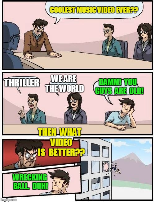 Boardroom Meeting Suggestion | COOLEST MUSIC VIDEO EVER?? THRILLER WE ARE THE WORLD DAMM!  YOU  GUYS  ARE  OLD! THEN  WHAT  VIDEO  IS  BETTER?? WRECKING BALL.  DUH! | image tagged in memes,boardroom meeting suggestion | made w/ Imgflip meme maker