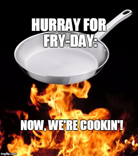 frying pan to fire | HURRAY FOR FRY-DAY: NOW, WE'RE COOKIN'! | image tagged in frying pan to fire | made w/ Imgflip meme maker