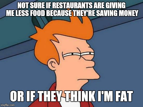 Futurama Fry | NOT SURE IF RESTAURANTS ARE GIVING ME LESS FOOD BECAUSE THEY'RE SAVING MONEY OR IF THEY THINK I'M FAT | image tagged in memes,futurama fry,food,fat,fat bastard,restaurant | made w/ Imgflip meme maker
