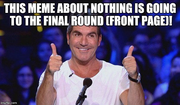 Simon Cowell Approved | THIS MEME ABOUT NOTHING IS GOING TO THE FINAL ROUND (FRONT PAGE)! | image tagged in simon cowell approved | made w/ Imgflip meme maker