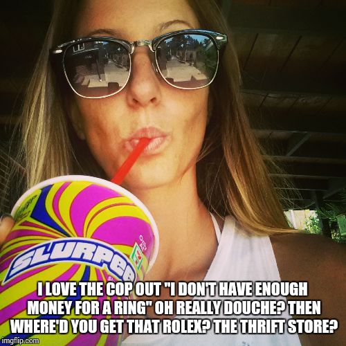 I LOVE THE COP OUT "I DON'T HAVE ENOUGH MONEY FOR A RING" OH REALLY DOUCHE? THEN WHERE'D YOU GET THAT ROLEX? THE THRIFT STORE? | image tagged in funny,douchebag,women,engagement | made w/ Imgflip meme maker