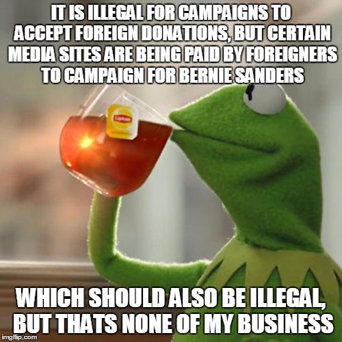 I think the justice department needs to investigate. | IT IS ILLEGAL FOR CAMPAIGNS TO ACCEPT FOREIGN DONATIONS, BUT CERTAIN MEDIA SITES ARE BEING PAID BY FOREIGNERS TO CAMPAIGN FOR BERNIE SANDERS | image tagged in memes,but thats none of my business,kermit the frog,bernie sanders,election 2016 | made w/ Imgflip meme maker