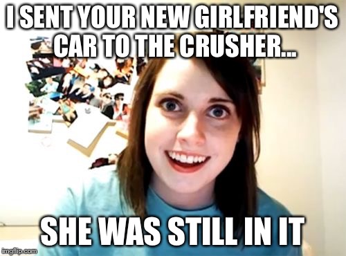 Overly Attached Girlfriend | I SENT YOUR NEW GIRLFRIEND'S CAR TO THE CRUSHER... SHE WAS STILL IN IT | image tagged in memes,overly attached girlfriend | made w/ Imgflip meme maker