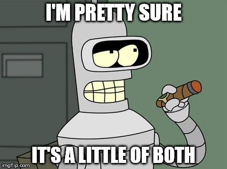 bender | I'M PRETTY SURE IT'S A LITTLE OF BOTH | image tagged in bender | made w/ Imgflip meme maker