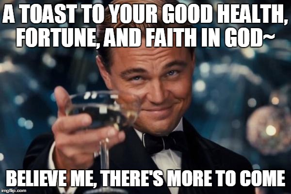 Leonardo Dicaprio Cheers | A TOAST TO YOUR GOOD HEALTH, FORTUNE, AND FAITH IN GOD~ BELIEVE ME, THERE'S MORE TO COME | image tagged in memes,leonardo dicaprio cheers | made w/ Imgflip meme maker