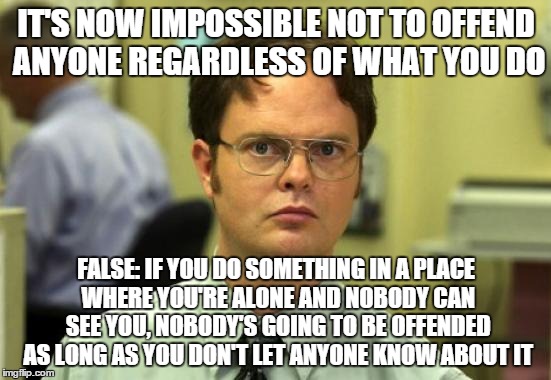 This suddenly came to my mind. | IT'S NOW IMPOSSIBLE NOT TO OFFEND ANYONE REGARDLESS OF WHAT YOU DO FALSE: IF YOU DO SOMETHING IN A PLACE WHERE YOU'RE ALONE AND NOBODY CAN S | image tagged in memes,dwight schrute | made w/ Imgflip meme maker