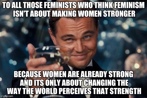 Leonardo Dicaprio Cheers | TO ALL THOSE FEMINISTS WHO THINK FEMINISM ISN'T ABOUT MAKING WOMEN STRONGER BECAUSE WOMEN ARE ALREADY STRONG AND ITS ONLY ABOUT CHANGING THE | image tagged in memes,leonardo dicaprio cheers | made w/ Imgflip meme maker