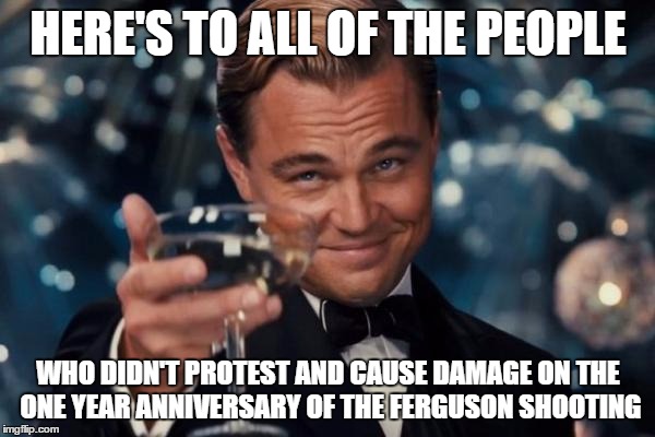 Leonardo Dicaprio Cheers | HERE'S TO ALL OF THE PEOPLE WHO DIDN'T PROTEST AND CAUSE DAMAGE ON THE ONE YEAR ANNIVERSARY OF THE FERGUSON SHOOTING | image tagged in memes,leonardo dicaprio cheers | made w/ Imgflip meme maker