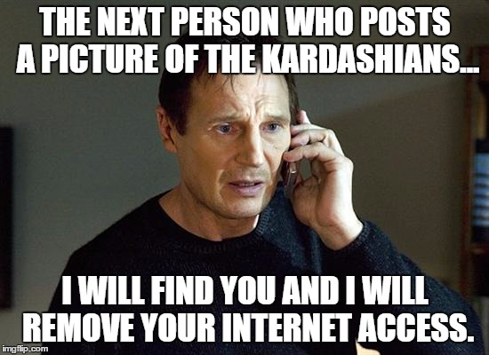 I Will Find You And I Will Kill You | THE NEXT PERSON WHO POSTS A PICTURE OF THE KARDASHIANS... I WILL FIND YOU AND I WILL REMOVE YOUR INTERNET ACCESS. | image tagged in i will find you and i will kill you | made w/ Imgflip meme maker