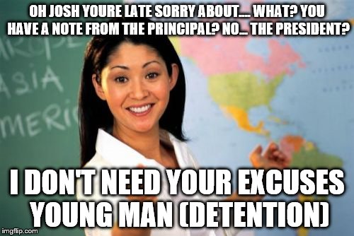 Unhelpful High School Teacher Meme | OH JOSH YOURE LATE SORRY ABOUT.... WHAT? YOU HAVE A NOTE FROM THE PRINCIPAL? NO... THE PRESIDENT? I DON'T NEED YOUR EXCUSES YOUNG MAN (DETEN | image tagged in memes,unhelpful high school teacher | made w/ Imgflip meme maker