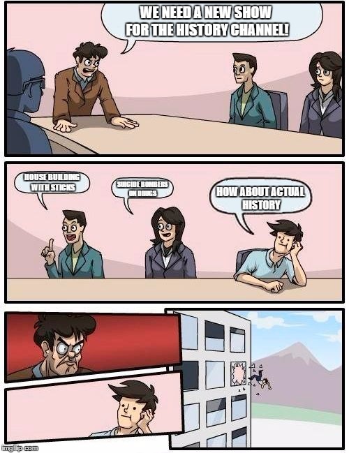 Boardroom Meeting Suggestion Meme | WE NEED A NEW SHOW FOR THE HISTORY CHANNEL! HOUSE BUILDING WITH STICKS SUICIDE BOMBERS ON DRUGS HOW ABOUT ACTUAL HISTORY | image tagged in memes,boardroom meeting suggestion | made w/ Imgflip meme maker