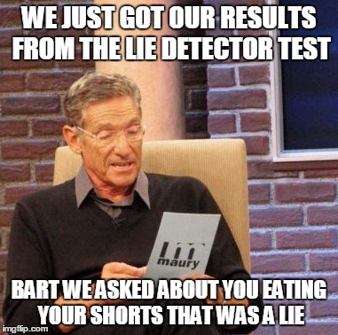 Maury Lie Detector | WE JUST GOT OUR RESULTS FROM THE LIE DETECTOR TEST BART WE ASKED ABOUT YOU EATING YOUR SHORTS THAT WAS A LIE | image tagged in memes,maury lie detector | made w/ Imgflip meme maker