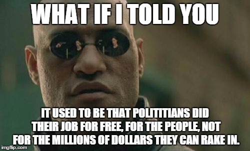 Matrix Morpheus | WHAT IF I TOLD YOU IT USED TO BE THAT POLITITIANS DID THEIR JOB FOR FREE, FOR THE PEOPLE, NOT FOR THE MILLIONS OF DOLLARS THEY CAN RAKE IN. | image tagged in memes,matrix morpheus | made w/ Imgflip meme maker