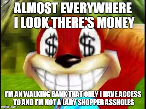 Conker Money Jokes | ALMOST EVERYWHERE I LOOK THERE'S MONEY I'M AN WALKING BANK THAT ONLY I HAVE ACCESS TO AND I'M NOT A LADY SHOPPER ASSHOLES | image tagged in conker money jokes | made w/ Imgflip meme maker