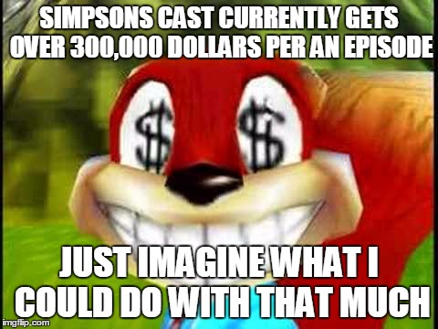 Conker Money Jokes | SIMPSONS CAST CURRENTLY GETS OVER 300,000 DOLLARS PER AN EPISODE JUST IMAGINE WHAT I COULD DO WITH THAT MUCH | image tagged in conker money jokes | made w/ Imgflip meme maker