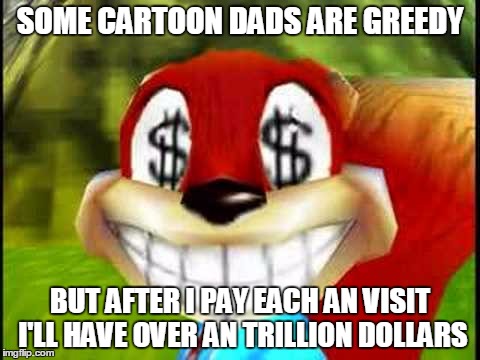 Conker Money Jokes | SOME CARTOON DADS ARE GREEDY BUT AFTER I PAY EACH AN VISIT I'LL HAVE OVER AN TRILLION DOLLARS | image tagged in conker money jokes | made w/ Imgflip meme maker