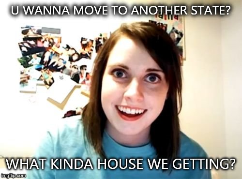 Overly Attached Girlfriend | U WANNA MOVE TO ANOTHER STATE? WHAT KINDA HOUSE WE GETTING? | image tagged in memes,overly attached girlfriend | made w/ Imgflip meme maker