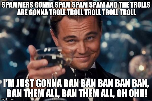Leonardo Dicaprio Cheers | SPAMMERS GONNA SPAM SPAM SPAM AND THE TROLLS ARE GONNA TROLL TROLL TROLL TROLL TROLL I'M JUST GONNA BAN BAN BAN BAN BAN, BAN THEM ALL, BAN T | image tagged in memes,leonardo dicaprio cheers | made w/ Imgflip meme maker