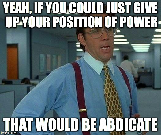 That Would Be Great | YEAH, IF YOU COULD JUST GIVE UP YOUR POSITION OF POWER THAT WOULD BE ABDICATE | image tagged in memes,that would be great | made w/ Imgflip meme maker