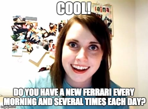Overly Attached Girlfriend Meme | COOL! DO YOU HAVE A NEW FERRARI EVERY MORNING AND SEVERAL TIMES EACH DAY? | image tagged in memes,overly attached girlfriend | made w/ Imgflip meme maker