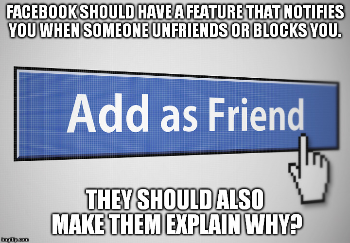 FACEBOOK SHOULD HAVE A FEATURE THAT NOTIFIES YOU WHEN SOMEONE UNFRIENDS OR BLOCKS YOU. THEY SHOULD ALSO MAKE THEM EXPLAIN WHY? | image tagged in facebook friends | made w/ Imgflip meme maker