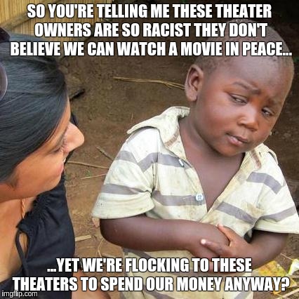 Third World Skeptical Kid | SO YOU'RE TELLING ME THESE THEATER OWNERS ARE SO RACIST THEY DON'T BELIEVE WE CAN WATCH A MOVIE IN PEACE... ...YET WE'RE FLOCKING TO THESE T | image tagged in memes,third world skeptical kid | made w/ Imgflip meme maker