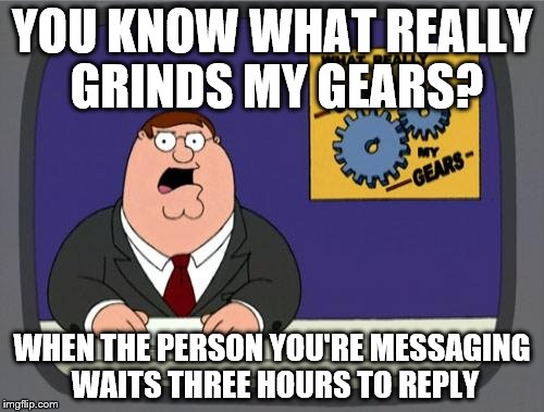 you know what really grinds my gears | YOU KNOW WHAT REALLY GRINDS MY GEARS? WHEN THE PERSON YOU'RE MESSAGING WAITS THREE HOURS TO REPLY | image tagged in you know what really grinds my gears | made w/ Imgflip meme maker