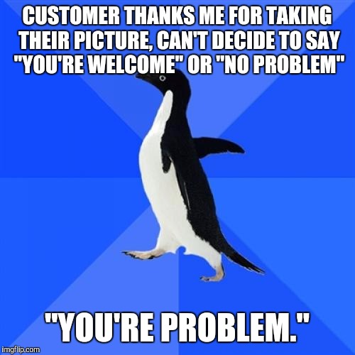 Socially Awkward Penguin | CUSTOMER THANKS ME FOR TAKING THEIR PICTURE, CAN'T DECIDE TO SAY ''YOU'RE WELCOME'' OR ''NO PROBLEM" ''YOU'RE PROBLEM." | image tagged in memes,socially awkward penguin | made w/ Imgflip meme maker