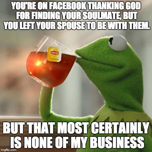 I see this happen every now and again.  | YOU'RE ON FACEBOOK THANKING GOD FOR FINDING YOUR SOULMATE, BUT YOU LEFT YOUR SPOUSE TO BE WITH THEM. BUT THAT MOST CERTAINLY IS NONE OF MY B | image tagged in memes,but thats none of my business,kermit the frog | made w/ Imgflip meme maker