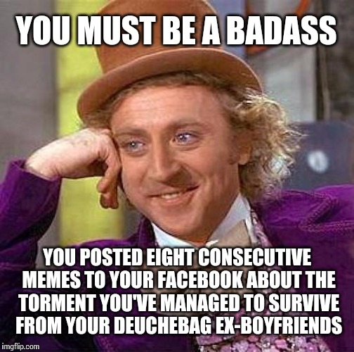 Creepy Condescending Wonka Meme | YOU MUST BE A BADASS YOU POSTED EIGHT CONSECUTIVE MEMES TO YOUR FACEBOOK ABOUT THE TORMENT YOU'VE MANAGED TO SURVIVE FROM YOUR DEUCHEBAG EX- | image tagged in memes,creepy condescending wonka | made w/ Imgflip meme maker