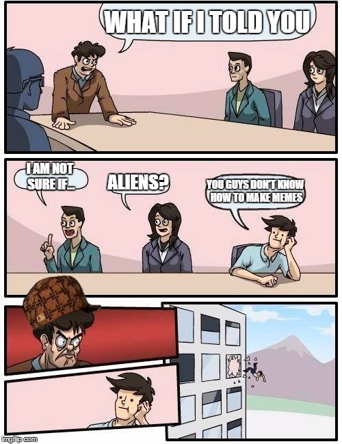 Boardroom Meeting Suggestion | WHAT IF I TOLD YOU I AM NOT SURE IF... ALIENS? YOU GUYS DON'T KNOW HOW TO MAKE MEMES | image tagged in memes,boardroom meeting suggestion,scumbag | made w/ Imgflip meme maker